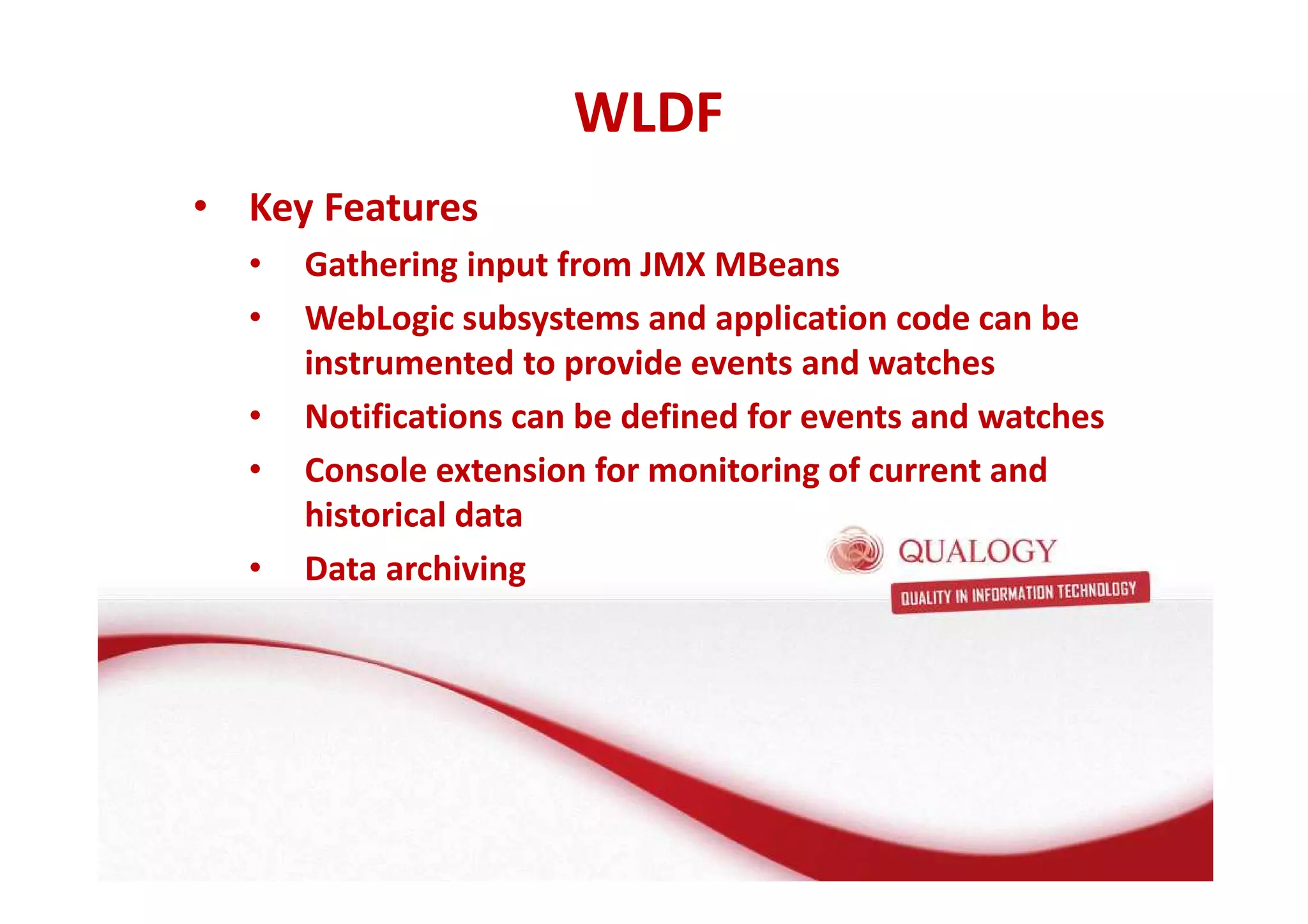 • Key Features 
• Gathering input from JMX MBeans 
• WebLogic subsystems and application code can be 
instrumented to provide events and watches 
• Notifications can be defined for events and watches 
• Console extension for monitoring of current and 
historical data 
• Data archiving 
WLDF 
 