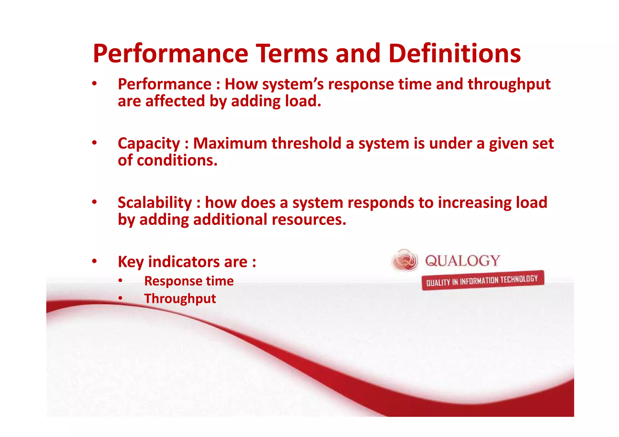 Performance Terms and Definitions 
• Performance : How system’s response time and throughput 
are affected by adding load. 
• Capacity : Maximum threshold a system is under a given set 
of conditions. 
• Scalability : how does a system responds to increasing load 
by adding additional resources. 
• Key indicators are : 
• Response time 
• Throughput 
 