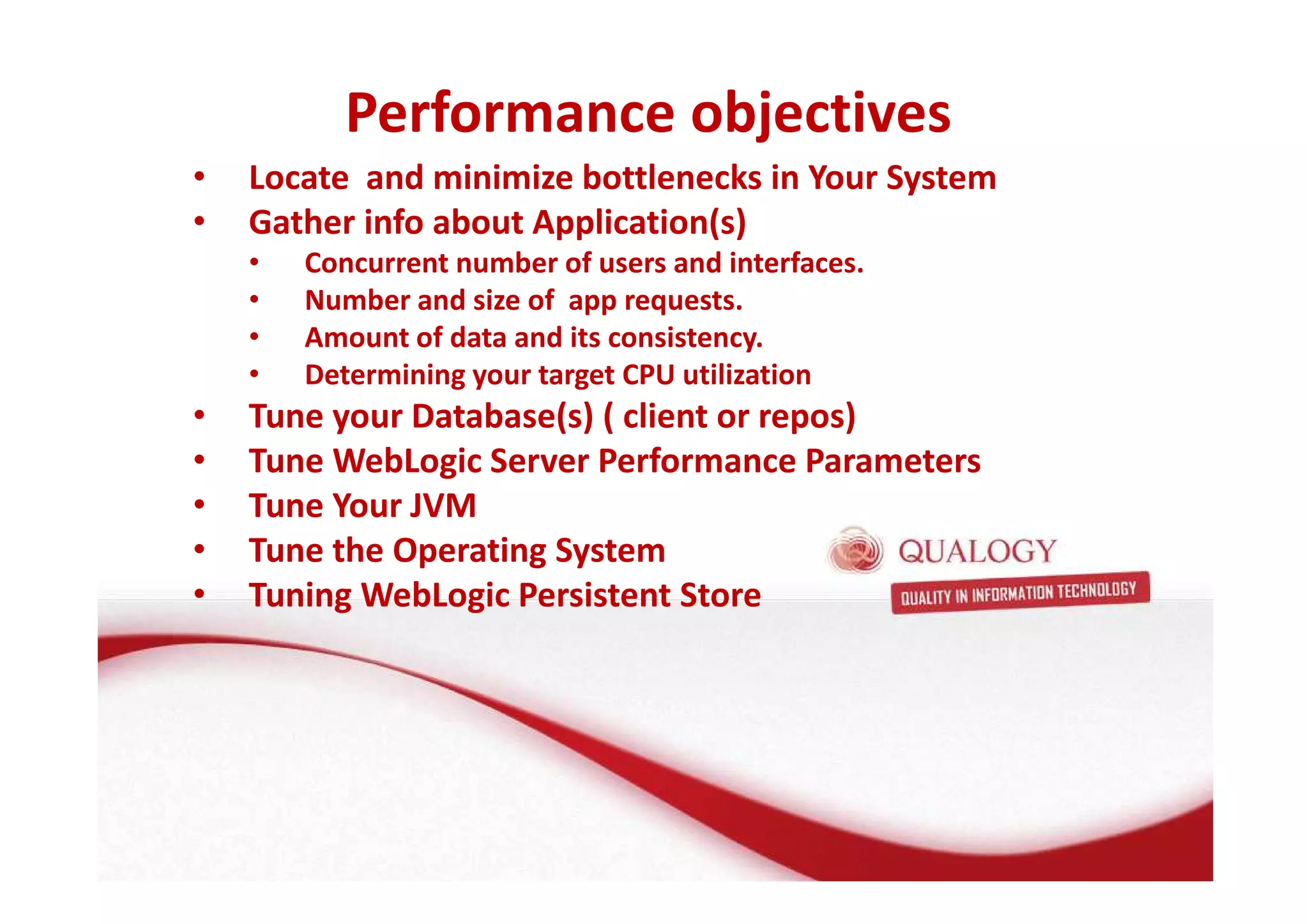 Performance objectives 
• Locate and minimize bottlenecks in Your System 
• Gather info about Application(s) 
• Concurrent number of users and interfaces. 
• Number and size of app requests. 
• Amount of data and its consistency. 
• Determining your target CPU utilization 
• Tune your Database(s) ( client or repos) 
• Tune WebLogic Server Performance Parameters 
• Tune Your JVM 
• Tune the Operating System 
• Tuning WebLogic Persistent Store 
 