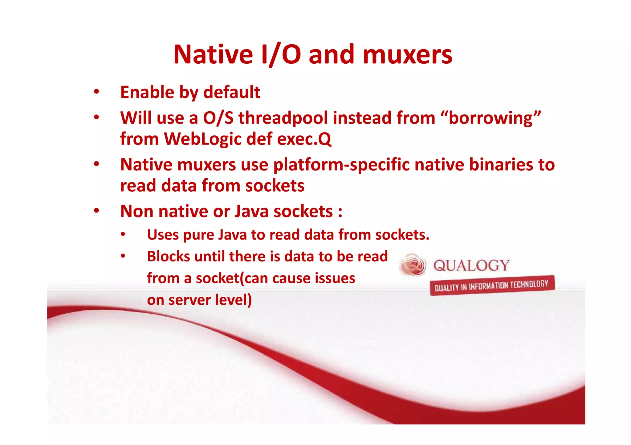 Native I/O and muxers 
• Enable by default 
• Will use a O/S threadpool instead from “borrowing” 
from WebLogic def exec.Q 
• Native muxers use platform-specific native binaries to 
read data from sockets 
• Non native or Java sockets : 
• Uses pure Java to read data from sockets. 
• Blocks until there is data to be read 
from a socket(can cause issues 
on server level) 
 