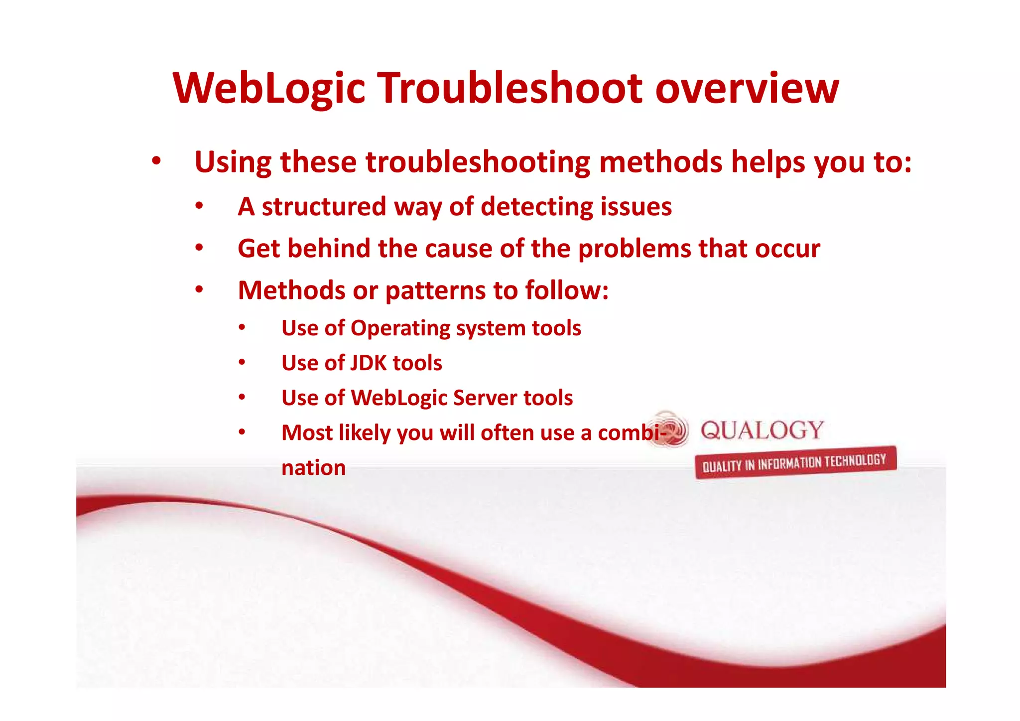 WebLogic Troubleshoot overview 
• Using these troubleshooting methods helps you to: 
• A structured way of detecting issues 
• Get behind the cause of the problems that occur 
• Methods or patterns to follow: 
• Use of Operating system tools 
• Use of JDK tools 
• Use of WebLogic Server tools 
• Most likely you will often use a combi-nation 
 