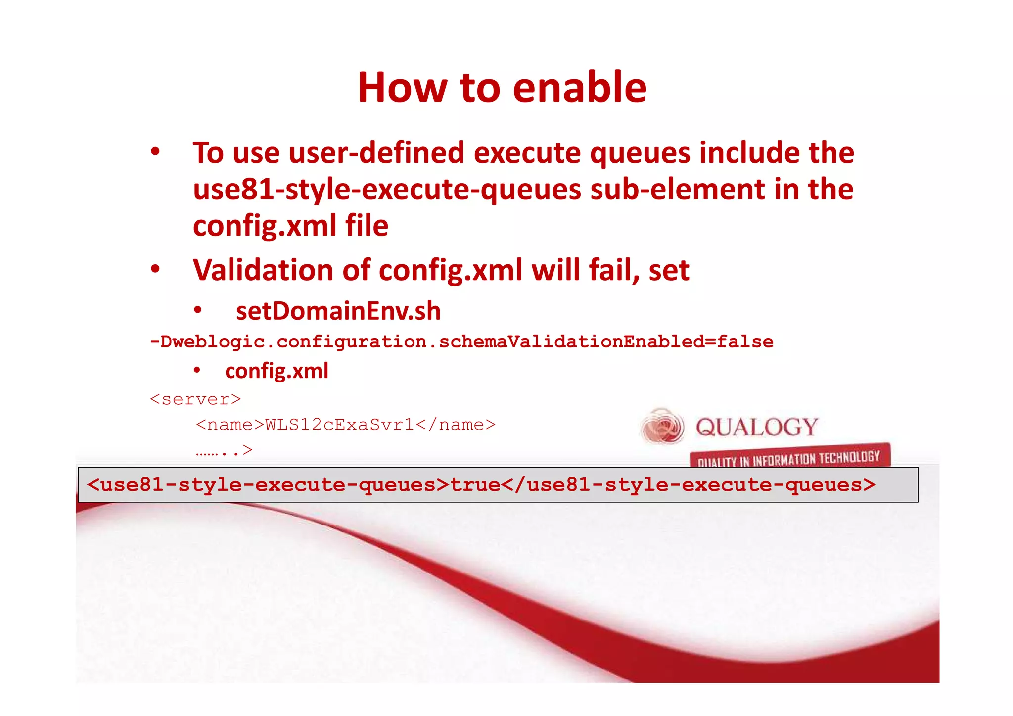 How to enable 
• To use user-defined execute queues include the 
use81-style-execute-queues sub-element in the 
config.xml file 
• Validation of config.xml will fail, set 
• setDomainEnv.sh 
-Dweblogic.configuration.schemaValidationEnabled=false 
• config.xml 
server 
nameWLS12cExaSvr1/name 
…….. 
use81-style-execute-queuestrue/use81-style-execute-queues 
 