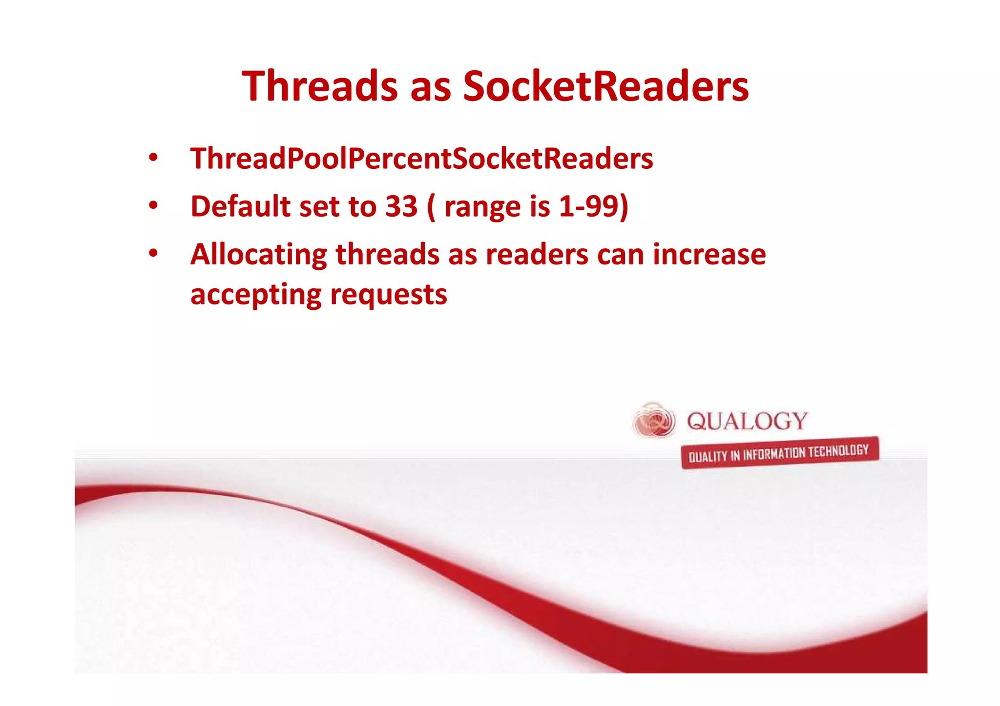 Threads as SocketReaders 
• ThreadPoolPercentSocketReaders 
• Default set to 33 ( range is 1-99) 
• Allocating threads as readers can increase 
accepting requests 
 