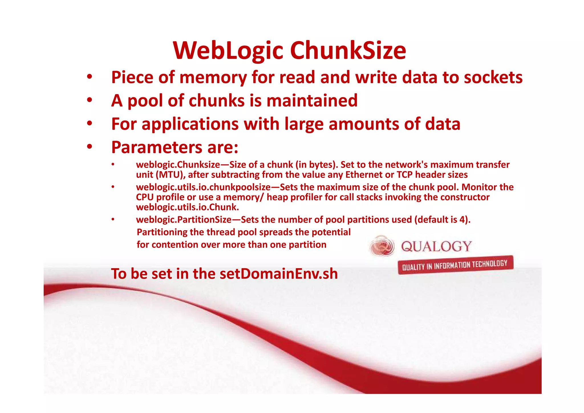 WebLogic ChunkSize 
• Piece of memory for read and write data to sockets 
• A pool of chunks is maintained 
• For applications with large amounts of data 
• Parameters are: 
• weblogic.Chunksize—Size of a chunk (in bytes). Set to the network's maximum transfer 
unit (MTU), after subtracting from the value any Ethernet or TCP header sizes 
• weblogic.utils.io.chunkpoolsize—Sets the maximum size of the chunk pool. Monitor the 
CPU profile or use a memory/ heap profiler for call stacks invoking the constructor 
weblogic.utils.io.Chunk. 
• weblogic.PartitionSize—Sets the number of pool partitions used (default is 4). 
Partitioning the thread pool spreads the potential 
for contention over more than one partition 
To be set in the setDomainEnv.sh 
 