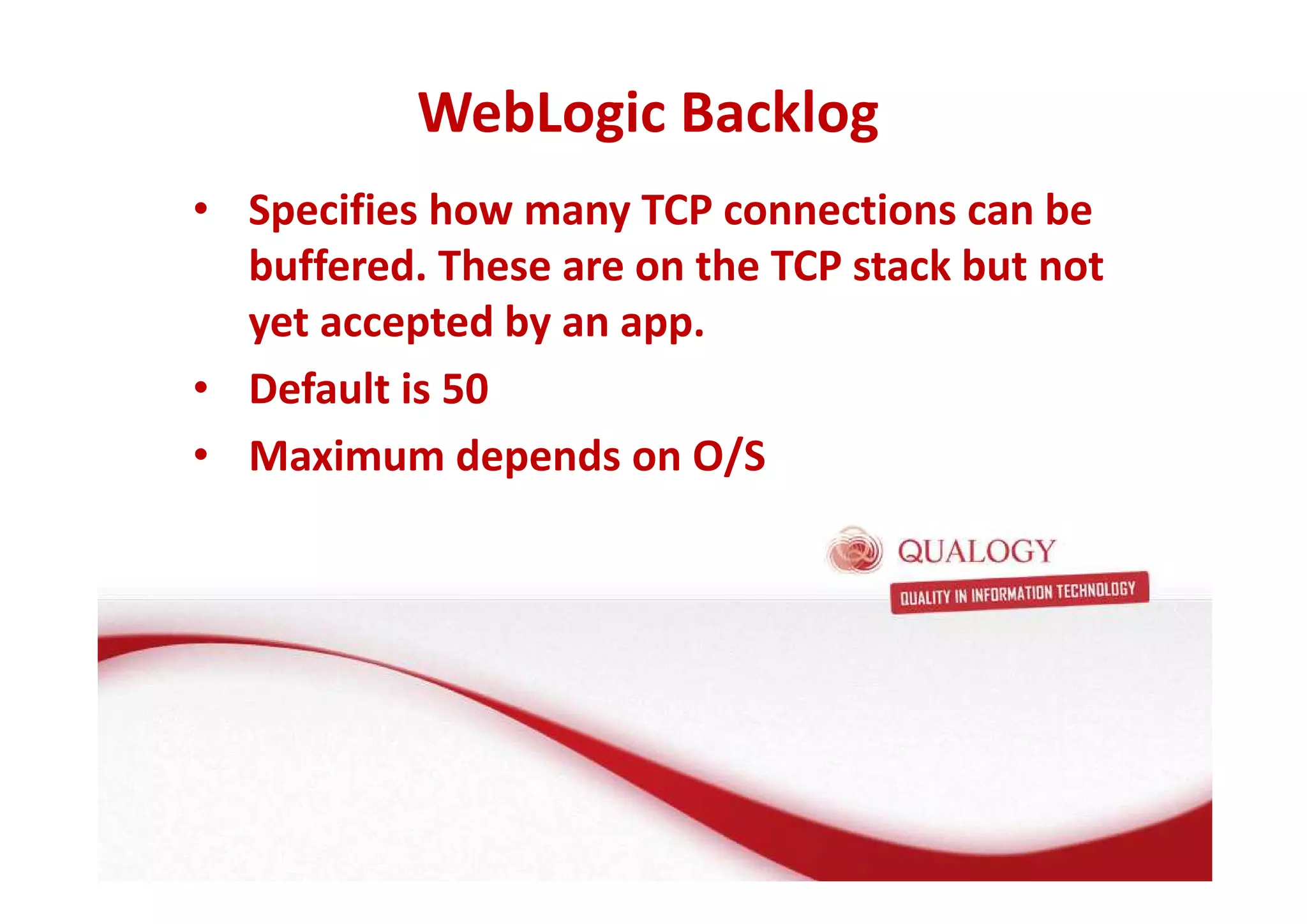 WebLogic Backlog 
• Specifies how many TCP connections can be 
buffered. These are on the TCP stack but not 
yet accepted by an app. 
• Default is 50 
• Maximum depends on O/S 
 