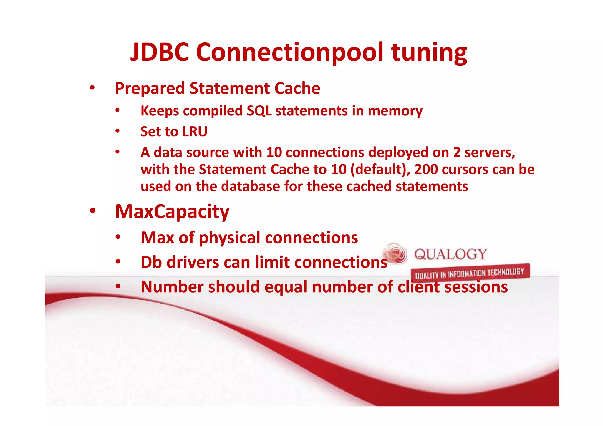 JDBC Connectionpool tuning 
• Prepared Statement Cache 
• Keeps compiled SQL statements in memory 
• Set to LRU 
• A data source with 10 connections deployed on 2 servers, 
with the Statement Cache to 10 (default), 200 cursors can be 
used on the database for these cached statements 
• MaxCapacity 
• Max of physical connections 
• Db drivers can limit connections 
• Number should equal number of client sessions 
 