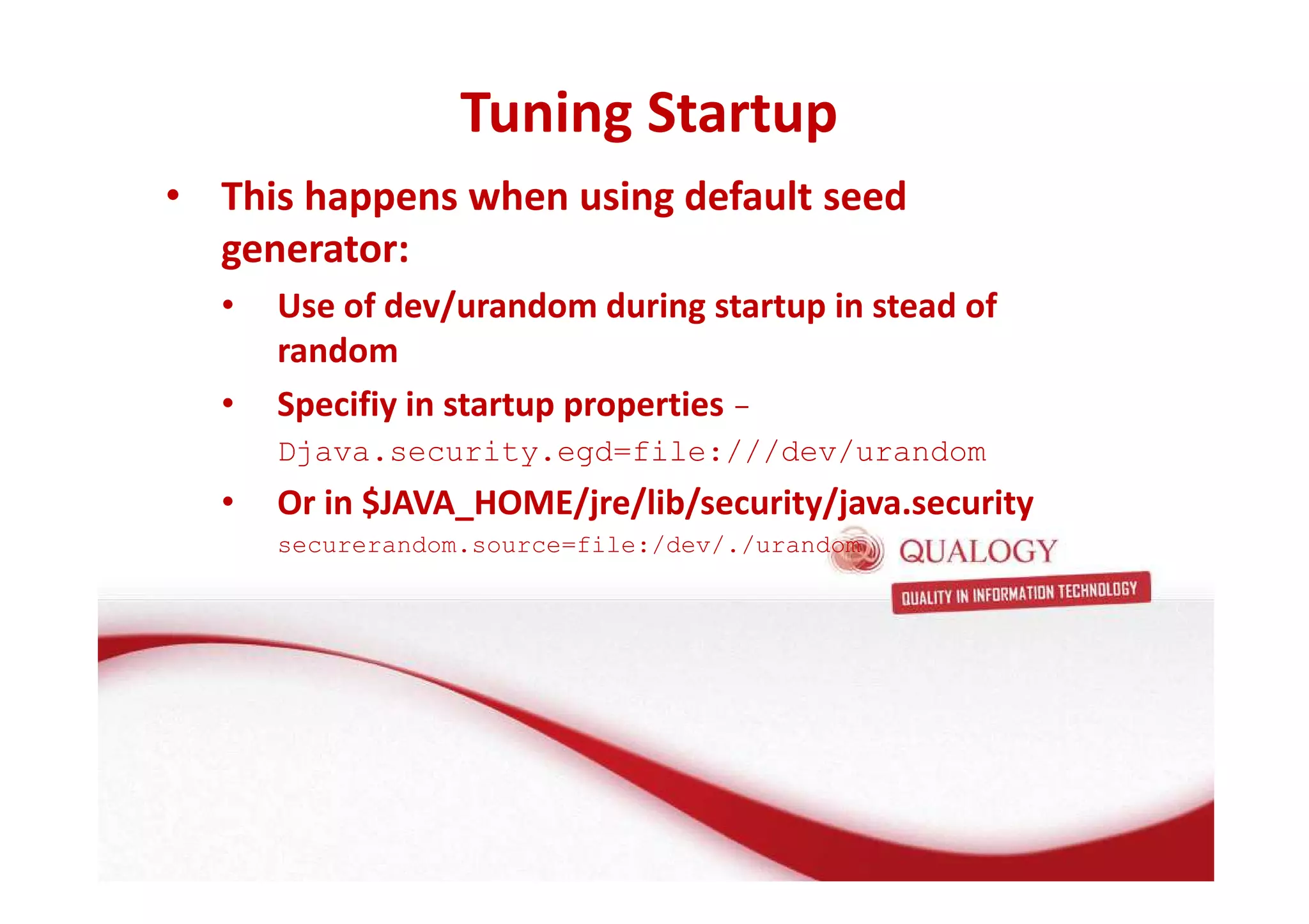 Tuning Startup 
• This happens when using default seed 
generator: 
• Use of dev/urandom during startup in stead of 
random 
• Specifiy in startup properties - 
Djava.security.egd=file:///dev/urandom 
• Or in $JAVA_HOME/jre/lib/security/java.security 
securerandom.source=file:/dev/./urandom 
 