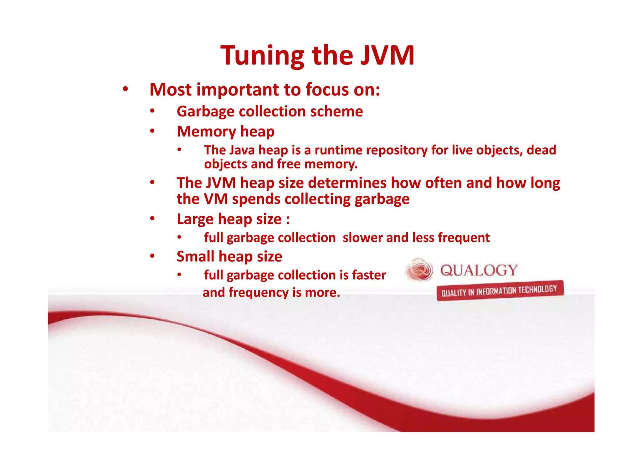 Tuning the JVM 
• Most important to focus on: 
• Garbage collection scheme 
• Memory heap 
• The Java heap is a runtime repository for live objects, dead 
objects and free memory. 
• The JVM heap size determines how often and how long 
the VM spends collecting garbage 
• Large heap size : 
• full garbage collection slower and less frequent 
• Small heap size 
• full garbage collection is faster 
and frequency is more. 
 