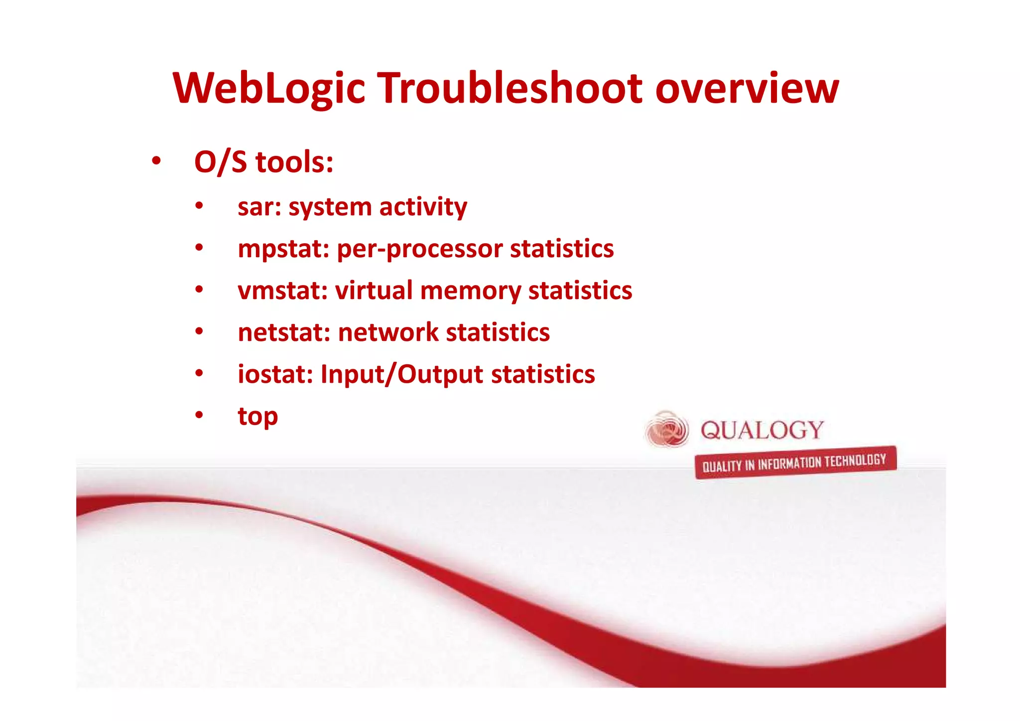 WebLogic Troubleshoot overview 
• O/S tools: 
• sar: system activity 
• mpstat: per-processor statistics 
• vmstat: virtual memory statistics 
• netstat: network statistics 
• iostat: Input/Output statistics 
• top 
 