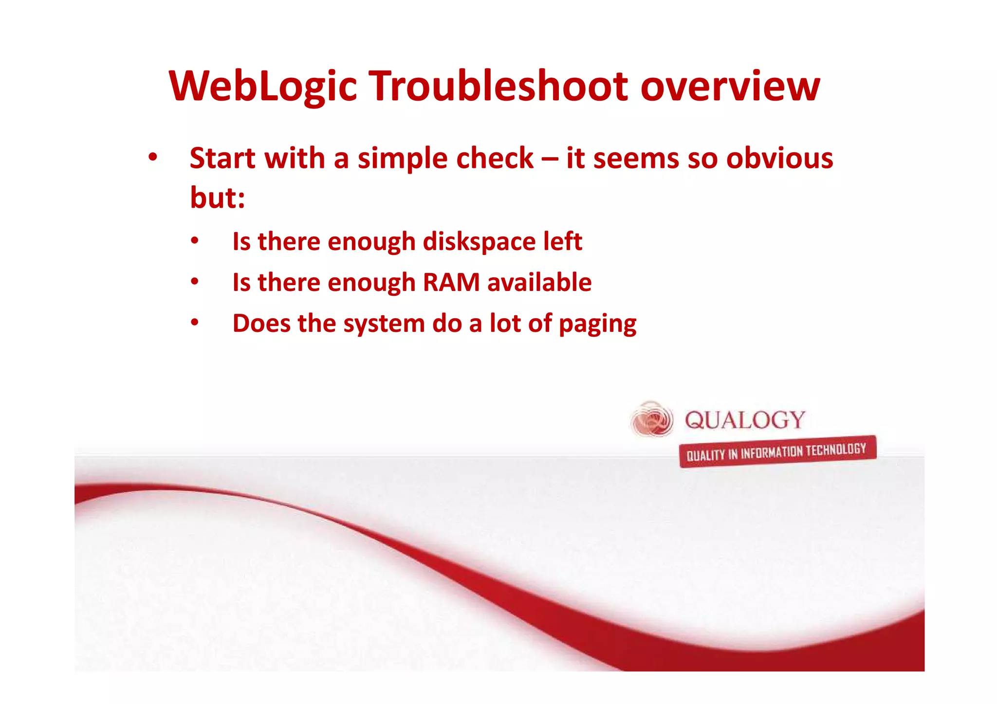 WebLogic Troubleshoot overview 
• Start with a simple check – it seems so obvious 
but: 
• Is there enough diskspace left 
• Is there enough RAM available 
• Does the system do a lot of paging 
 