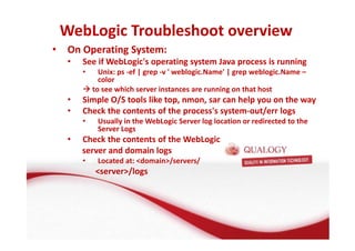 WebLogic Troubleshoot overview 
• On Operating System: 
• See if WebLogic's operating system Java process is running 
• Unix: ps -ef | grep -v ' weblogic.Name' | grep weblogic.Name – 
color 
to see which server instances are running on that host 
• Simple O/S tools like top, nmon, sar can help you on the way 
• Check the contents of the process's system-out/err logs 
• Usually in the WebLogic Server log location or redirected to the 
Server Logs 
• Check the contents of the WebLogic 
server and domain logs 
• Located at: domain/servers/ 
server/logs 
 