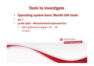 Tools to investigate 
Oracle Fusion Middleware basis 
• Operating system basic JRockit JDK tools: 
• jps -l 
• jrcmd pid --MissonControl Command line 
• FMW basis: de Applicatie Server 
• Wat is een Applicatie Server? 
• pid is gathered using ps –ef …. Or 
using jps 
• Wat doet een Applicatie Server? 
• Welke Applicatie Server gebruikt Oracle? 
 