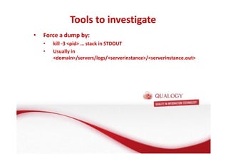 Tools to investigate 
Oracle Fusion Middleware basis 
• Force a dump by: 
• FMW basis: de Applicatie Server 
• kill -3 pid … stack in STDOUT 
• Usually in 
domain/servers/logs/serverinstance/serverinstance.out 
• Wat is een Applicatie Server? 
• Wat doet een Applicatie Server? 
• Welke Applicatie Server gebruikt Oracle? 
 