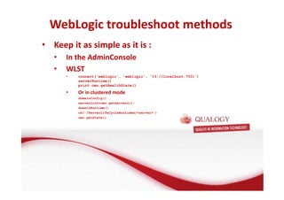 WebLogic troubleshoot methods 
• Keep it as simple as it is : 
• In the AdminConsole 
• WLST 
• connect('weblogic', 'weblogic', 't3://localhost:7001') 
serverRuntime() 
print cmo.getHealthState() 
• Or in clustered mode 
domainConfig() 
serverList=cmo.getServers(); 
domainRuntime() 
cd('/ServerLifeCycleRuntimes/server') 
cmo.getState() 
 