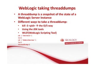 WebLogic taking threaddumps 
• A threaddump is a snapshot of the state of a 
WebLogic Server Instance 
• Different ways to take a threaddump: 
• kill -3 pid the O/S way 
• Using the JDK tools 
• WLST(WebLogic Scripting Tool) 
cd ('Servers') 
ls() 
cd ('AdminServer') 
ls() 
threadDump() 
 