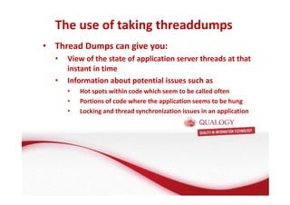 The use of taking threaddumps 
• Thread Dumps can give you: 
• View of the state of application server threads at that 
instant in time 
• Information about potential issues such as 
• Hot spots within code which seem to be called often 
• Portions of code where the application seems to be hung 
• Locking and thread synchronization issues in an application 
 