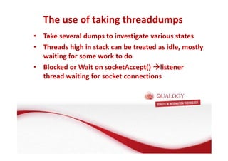 The use of taking threaddumps 
• Take several dumps to investigate various states 
• Threads high in stack can be treated as idle, mostly 
waiting for some work to do 
• Blocked or Wait on socketAccept() listener 
thread waiting for socket connections 
 