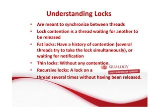 Understanding Locks 
• Are meant to synchronize between threads 
• Lock contention is a thread waiting for another to 
be released 
• Fat locks: Have a history of contention (several 
threads try to take the lock simultaneously), or 
waiting for notification 
• Thin locks: Without any contention. 
• Recursive locks: A lock on a 
thread several times without having been released. 
 