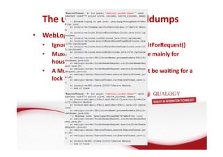 The use of taking threaddumps 
• WebLogic specific: 
• Ignore threads in ExecuteThread.waitForRequest() 
• Muxer and processSocket threads are mainly for 
houskeeping 
• A Muxer which is blocked should not be waiting for a 
lock by a non Muxer 
 