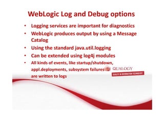 WebLogic Log and Debug options 
• Logging services are important for diagnostics 
• WebLogic produces output by using a Message 
Catalog 
• Using the standard java.util.logging 
• Can be extended using log4j modules 
• All kinds of events, like startup/shutdown, 
appl.deployments, subsystem failures 
are written to logs 
 
