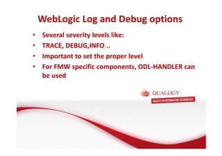 WebLogic Log and Debug options 
• Several severity levels like: 
• TRACE, DEBUG,INFO .. 
• Important to set the proper level 
• For FMW specific components, ODL-HANDLER can 
be used 
 