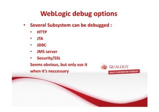 WebLogic debug options 
• Several Subsystem can be debugged : 
• HTTP 
• JTA 
• JDBC 
• JMS server 
• Security/SSL 
Seems obvious, but only use it 
when it’s neccessary 
 