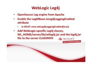 WebLogic Log4j 
• OpenSource Log engine from Apache 
• Enable the LogMBean.isLog4jLoggingEnabled 
attribute 
• In WLST: cmo.setLog4jLoggingEnabled(true) 
• Add WebLogic-specific Log4j classes, 
WL_HOME/server/lib/wllog4j.jar and the log4j.jar 
file to the server CLASSPATH 
 
