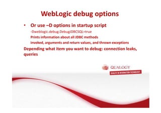 WebLogic debug options 
• Or use –D options in startup script 
-Dweblogic.debug.DebugJDBCSQL=true 
Prints information about all JDBC methods 
invoked, arguments and return values, and thrown exceptions 
Depending what item you want to debug: connection leaks, 
queries 
 