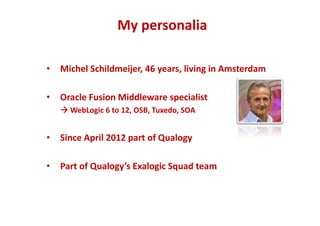 My personalia 
• Michel Schildmeijer, 46 years, living in Amsterdam 
• Oracle Fusion Middleware specialist 
WebLogic 6 to 12, OSB, Tuxedo, SOA 
• Since April 2012 part of Qualogy 
• Part of Qualogy’s Exalogic Squad team 
 