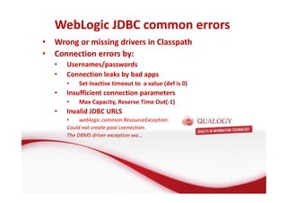 WebLogic JDBC common errors 
• Wrong or missing drivers in Classpath 
• Connection errors by: 
• Usernames/passwords 
• Connection leaks by bad apps 
• Set Inactive timeout to a value (def is 0) 
• Insufficient connection parameters 
• Max Capacity, Reserve Time Out(-1) 
• Invalid JDBC URLS 
• weblogic.common.ResourceException: 
Could not create pool connection. 
The DBMS driver exception wa… 
 