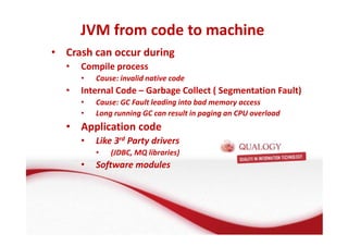 JVM from code to machine 
• Crash can occur during 
• Compile process 
• Cause: invalid native code 
• Internal Code – Garbage Collect ( Segmentation Fault) 
• Cause: GC Fault leading into bad memory access 
• Long running GC can result in paging an CPU overload 
• Application code 
• Like 3rd Party drivers 
• (JDBC, MQ libraries) 
• Software modules 
 