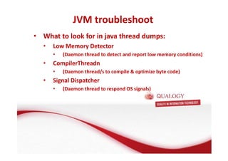 JVM troubleshoot 
• What to look for in java thread dumps: 
• Low Memory Detector 
• (Daemon thread to detect and report low memory conditions) 
• CompilerThreadn 
• (Daemon thread/s to compile  optimize byte code) 
• Signal Dispatcher 
• (Daemon thread to respond OS signals) 
 