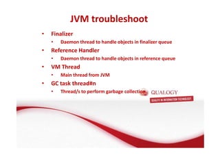JVM troubleshoot 
• Finalizer 
• Daemon thread to handle objects in finalizer queue 
• Reference Handler 
• Daemon thread to handle objects in reference queue 
• VM Thread 
• Main thread from JVM 
• GC task thread#n 
• Thread/s to perform garbage collection 
 