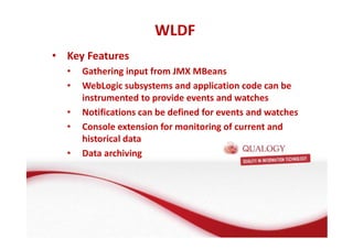 • Key Features 
• Gathering input from JMX MBeans 
• WebLogic subsystems and application code can be 
instrumented to provide events and watches 
• Notifications can be defined for events and watches 
• Console extension for monitoring of current and 
historical data 
• Data archiving 
WLDF 
 