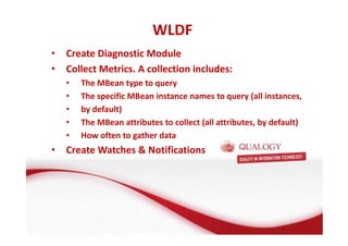 WLDF 
• Create Diagnostic Module 
• Collect Metrics. A collection includes: 
• The MBean type to query 
• The specific MBean instance names to query (all instances, 
• by default) 
• The MBean attributes to collect (all attributes, by default) 
• How often to gather data 
• Create Watches  Notifications 
 