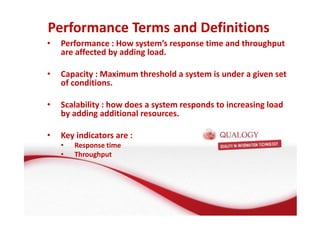 Performance Terms and Definitions 
• Performance : How system’s response time and throughput 
are affected by adding load. 
• Capacity : Maximum threshold a system is under a given set 
of conditions. 
• Scalability : how does a system responds to increasing load 
by adding additional resources. 
• Key indicators are : 
• Response time 
• Throughput 
 