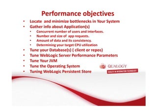 Performance objectives 
• Locate and minimize bottlenecks in Your System 
• Gather info about Application(s) 
• Concurrent number of users and interfaces. 
• Number and size of app requests. 
• Amount of data and its consistency. 
• Determining your target CPU utilization 
• Tune your Database(s) ( client or repos) 
• Tune WebLogic Server Performance Parameters 
• Tune Your JVM 
• Tune the Operating System 
• Tuning WebLogic Persistent Store 
 