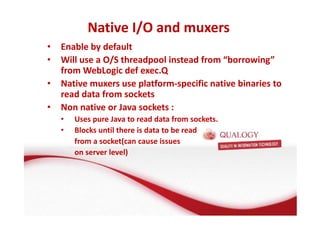 Native I/O and muxers 
• Enable by default 
• Will use a O/S threadpool instead from “borrowing” 
from WebLogic def exec.Q 
• Native muxers use platform-specific native binaries to 
read data from sockets 
• Non native or Java sockets : 
• Uses pure Java to read data from sockets. 
• Blocks until there is data to be read 
from a socket(can cause issues 
on server level) 
 