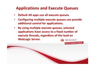 Applications and Execute Queues 
• Default All apps use all execute queues 
• Configuring multiple execute queues can provide 
additional control for applications. 
• By using multiple execute queues, selected 
applications have access to a fixed number of 
execute threads, regardless of the load on 
WebLogic Server. 
 