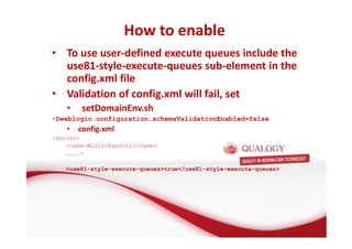 How to enable 
• To use user-defined execute queues include the 
use81-style-execute-queues sub-element in the 
config.xml file 
• Validation of config.xml will fail, set 
• setDomainEnv.sh 
-Dweblogic.configuration.schemaValidationEnabled=false 
• config.xml 
server 
nameWLS12cExaSvr1/name 
…….. 
use81-style-execute-queuestrue/use81-style-execute-queues 
 