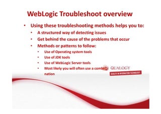 WebLogic Troubleshoot overview 
• Using these troubleshooting methods helps you to: 
• A structured way of detecting issues 
• Get behind the cause of the problems that occur 
• Methods or patterns to follow: 
• Use of Operating system tools 
• Use of JDK tools 
• Use of WebLogic Server tools 
• Most likely you will often use a combi-nation 
 