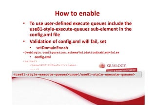 How to enable 
• To use user-defined execute queues include the 
use81-style-execute-queues sub-element in the 
config.xml file 
• Validation of config.xml will fail, set 
• setDomainEnv.sh 
-Dweblogic.configuration.schemaValidationEnabled=false 
• config.xml 
server 
nameWLS12cExaSvr1/name 
…….. 
use81-style-execute-queuestrue/use81-style-execute-queues 
 