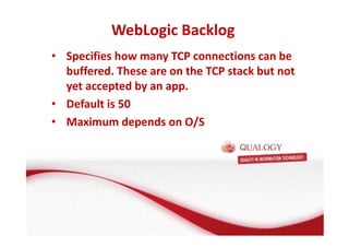WebLogic Backlog 
• Specifies how many TCP connections can be 
buffered. These are on the TCP stack but not 
yet accepted by an app. 
• Default is 50 
• Maximum depends on O/S 
 