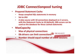 JDBC Connectionpool tuning 
• Prepared Statement Cache 
• Keeps compiled SQL statements in memory 
• Set to LRU 
• A data source with 10 connections deployed on 2 servers, 
with the Statement Cache to 10 (default), 200 cursors can be 
used on the database for these cached statements 
• MaxCapacity 
• Max of physical connections 
• Db drivers can limit connections 
• Number should equal number of client sessions 
 
