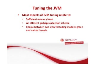 Tuning the JVM 
• Most aspects of JVM tuning relate to: 
• Sufficient memory heap 
• An efficient garbage collection scheme 
• Choice between two Unix threading models: green 
and native threads 
 