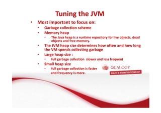 Tuning the JVM 
• Most important to focus on: 
• Garbage collection scheme 
• Memory heap 
• The Java heap is a runtime repository for live objects, dead 
objects and free memory. 
• The JVM heap size determines how often and how long 
the VM spends collecting garbage 
• Large heap size : 
• full garbage collection slower and less frequent 
• Small heap size 
• full garbage collection is faster 
and frequency is more. 
 