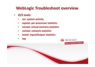 WebLogic Troubleshoot overview 
• O/S tools: 
• sar: system activity 
• mpstat: per-processor statistics 
• vmstat: virtual memory statistics 
• netstat: network statistics 
• iostat: Input/Output statistics 
• top 
 