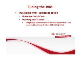 Tuning the JVM 
• Investigate with –verbosegc option 
• How often does GC run 
• How long does it take? 
• Full garbage collection should not take longer than 3 to 5 
seconds. Lower heap if major GC time is greater. 
 