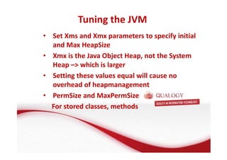 Tuning the JVM 
• Set Xms and Xmx parameters to specify initial 
and Max HeapSize 
• Xmx is the Java Object Heap, not the System 
Heap – which is larger 
• Setting these values equal will cause no 
overhead of heapmanagement 
• PermSize and MaxPermSize 
For stored classes, methods 
 