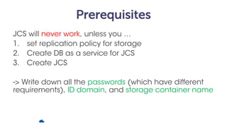 Prerequisites
JCS will never work, unless you …
1. set replication policy for storage
2. Create DB as a service for JCS
3....